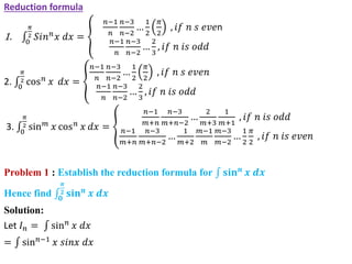 Reduction formula
1. 0
𝜋
2 𝑆𝑖𝑛𝑛
𝑥 𝑑𝑥 =
𝑛−1
𝑛
𝑛−3
𝑛−2
…
1
2
𝜋
2
, 𝑖𝑓 𝑛 𝑠 𝑒𝑣𝑒n
𝑛−1
𝑛
𝑛−3
𝑛−2
…
2
3
, 𝑖𝑓 𝑛 𝑖𝑠 𝑜𝑑𝑑
2. 0
𝜋
2 cos𝑛 𝑥 𝑑𝑥 =
𝑛−1
𝑛
𝑛−3
𝑛−2
…
1
2
𝜋
2
, 𝑖𝑓 𝑛 𝑠 𝑒𝑣𝑒𝑛
𝑛−1
𝑛
𝑛−3
𝑛−2
…
2
3
, 𝑖𝑓 𝑛 𝑖𝑠 𝑜𝑑𝑑
3. 0
𝜋
2 sin𝑚
𝑥 cos𝑛
𝑥 𝑑𝑥 =
𝑛−1
𝑚+𝑛
𝑛−3
𝑚+𝑛−2
…
2
𝑚+3
1
𝑚+1
, 𝑖𝑓 𝑛 𝑖𝑠 𝑜𝑑𝑑
𝑛−1
𝑚+𝑛
𝑛−3
𝑚+𝑛−2
…
1
𝑚+2
𝑚−1
𝑚
𝑚−3
𝑚−2
…
1
2
𝜋
2
, 𝑖𝑓 𝑛 𝑖𝑠 𝑒𝑣𝑒𝑛
Problem 1 : Establish the reduction formula for 𝐬𝐢𝐧𝒏
𝒙 𝒅𝒙
Hence find 𝟎
𝝅
𝟐 𝐬𝐢𝐧𝒏
𝒙 𝒅𝒙
Solution:
Let 𝐼𝑛 = sin𝑛
𝑥 𝑑𝑥
= sin𝑛−1
𝑥 𝑠𝑖𝑛𝑥 𝑑𝑥
 