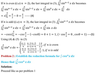 If 𝑛 is even ((i.e) 𝑛 = 2), the last integral in (3), 0
𝜋
2 sin𝑛−2
𝑥 𝑑𝑥 becomes
0
𝜋
2 sin𝑛−2
𝑥 𝑑𝑥 = 0
𝜋
2 sin2−2
𝑥 𝑑𝑥 = 0
𝜋
2 sin0
𝑥 𝑑𝑥 = 0
𝜋
2 𝑑𝑥
= ]
𝑥 0
𝜋
2
=
𝜋
2
− 0 =
𝜋
2
------ (4)
If 𝑛 is odd ((i.e) 𝑛 = 3), the last integral in (3) , 0
𝜋
2 sin𝑛−2
𝑥 𝑑𝑥 becomes
0
𝜋
2 sin𝑛−2
𝑥 𝑑𝑥 = 0
𝜋
2 sin3−2
𝑥 𝑑𝑥 = 0
𝜋
2 sin 𝑥 𝑑𝑥
= ]
−𝑐𝑜𝑠𝑥 0
𝜋
2
= −𝑐𝑜𝑠
𝜋
2
− −𝑐𝑜𝑠0 = 0 + 1 = 1, (∵ cos
𝜋
2
= 0 , 𝑐𝑜𝑠0 = 1) ----(5)
Using (4) & (5) in (3)
0
𝜋
2 sin𝑛
𝑥 𝑑𝑥 =
𝑛−1
𝑛
𝑛−3
𝑛−2
𝑛−5
𝑛−4
…
1
2
𝜋
2
, 𝑖𝑓 𝑛 𝑖𝑠 𝑒𝑣𝑒𝑛
𝑛−1
𝑛
𝑛−3
𝑛−2
𝑛−5
𝑛−4
…
2
3
. 1, 𝑖𝑓 𝑛 𝑖𝑠 𝑜𝑑𝑑
Problem 2 : Establish the reduction formula for 𝒄𝒐𝒔𝒏
𝒙 𝒅𝒙
Hence find 𝟎
𝝅
𝟐 𝒄𝒐𝒔𝒏
𝒙 𝒅𝒙
Solution:
Proceed like as per problem 1
 