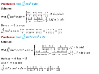 Problem 5: Find 𝟎
𝝅
𝟐 𝐜𝐨𝐬𝟖
𝒙 𝒅𝒙
Solution:
Wkt 0
𝜋
2 cos𝑛
𝑥 𝑑𝑥 =
𝑛−1
𝑛
𝑛−3
𝑛−2
𝑛−5
𝑛−4
…
1
2
𝜋
2
, 𝑖𝑓 𝑛 𝑖𝑠 𝑒𝑣𝑒𝑛
𝑛−1
𝑛
𝑛−3
𝑛−2
𝑛−5
𝑛−4
…
2
3
. 1, 𝑖𝑓 𝑛 𝑖𝑠 𝑜𝑑𝑑
Here 𝑛 = 8 is even
0
𝜋
2 cos8
𝑥 𝑑𝑥 =
8−1
8
8−3
8−2
8−5
8−4
.
8−7
8−6
𝜋
2
=
7
8
5
6
3
4
1
2
𝜋
2
=
35𝜋
256
Problem 6: Find 𝟎
𝝅
𝟐 𝐬𝐢𝐧𝟔
𝒙 𝐜𝐨𝐬𝟓
𝒙 𝒅𝒙
Solution:
Wkt 0
𝜋
2 sin𝑚
𝑥 cos𝑛
𝑥 𝑑𝑥 =
𝑛−1
𝑚+𝑛
𝑛−3
𝑚+𝑛−2
…
2
𝑚+3
1
𝑚+1
, 𝑖𝑓 𝑛 𝑖𝑠 𝑜𝑑𝑑
𝑛−1
𝑚+𝑛
𝑛−3
𝑚+𝑛−2
…
1
𝑚+2
𝑚−1
𝑚
𝑚−3
𝑚−2
…
1
2
𝜋
2
, 𝑖𝑓 𝑛 𝑖𝑠 𝑒𝑣𝑒𝑛
Here 𝑚 = 6 & 𝑛 = 5
Also 𝑛 = 5 is odd
0
𝜋
2 sin6
𝑥 cos5
𝑥 𝑑𝑥 =
5−1
6+5
5−3
6+5−2
1
6+1
=
4
11
2
9
1
7
=
8
693
 