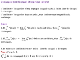 Convergent (or) Divergent of Improper Integral
If the limit of integration of the improper integral exists & finite, then the integral
is converges.
If the limit of integration does not exist , then the improper integral is said
to diverge.
Rules:
1. If 𝑎
∞
𝑓 𝑥 𝑑𝑥 = lim
𝑡→∞ 𝑎
𝑡
𝑓 𝑥 𝑑𝑥 is exists and finite, then 𝑎
∞
𝑓 𝑥 𝑑𝑥 is
convergent.
2. If −∞
𝑏
𝑓 𝑥 𝑑𝑥 = lim
𝑡→−∞ 𝑡
𝑏
𝑓 𝑥 𝑑𝑥is exists and finite, then ∞
𝑏
𝑓 𝑥 𝑑𝑥 is
convergent.
3. In both cases the limit does not exists , then the integral is divergent.
Note : For 𝑎 > 0,
𝑎
∞ 1
𝑥𝑝 𝑑𝑥 is convergent if 𝑝 > 1 and divergent if 𝑝 ≤ 1
 