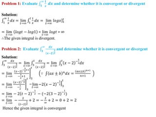Problem 1: Evaluate 𝟏
∞ 𝟏
𝒙
𝒅𝒙 and determine whether it is convergent or divergent
Solution:
1
∞ 1
𝑥
𝑑𝑥 = lim
𝑡→∞ 1
𝑡 1
𝑥
𝑑𝑥 = lim
𝑡→∞
]
𝑙𝑜𝑔𝑥 1
𝑡
= lim
𝑡→∞
𝑙𝑜𝑔𝑡 − 𝑙𝑜𝑔1 = lim
𝑡→∞
𝑙𝑜𝑔𝑡 = ∞
∴The given integral is divergent.
Problem 2: Evaluate 𝟑
∞ 𝒅𝒙
𝒙−𝟐
𝟑
𝟐
and determine whether it is convergent or divergent
Solution:
3
∞ 𝑑𝑥
𝑥−2
3
2
= lim
𝑡→∞ 3
𝑡 𝑑𝑥
𝑥−2
3
2
= lim
𝑡→∞ 3
𝑡
𝑥 − 2 −
3
2𝑑𝑥
= lim
𝑡→∞
𝑥−2
−
3
2
+1
−
3
2
+1
3
𝑡
∵ 𝑎𝑥 ± 𝑏 𝑛
𝑑𝑥 =
𝑎𝑥±𝑏 𝑛+1
𝑛+1
= lim
𝑡→∞
𝑥−2
−
1
2
−
1
2 3
𝑡
=lim
𝑡→∞
−2 𝑥 − 2 −
1
2
3
𝑡
= lim
𝑡→∞
− 2 𝑡 − 2 −
1
2 − (−2 3 − 2 −
1
2)
= lim
𝑡→∞
−
2
𝑡−2
1
2
+ 2 = −
2
∞
+ 2 = 0 + 2 = 2
Hence the given integral is convergent
 