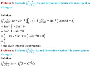 Problem 3: Evaluate 𝟎
𝟑 𝟏
𝟗−𝒙𝟐
𝒅𝒙 and determine whether it is convergent or
divergent
Solution:
0
3 1
9−𝑥2
𝑑𝑥 = 𝑆𝑖𝑛−1 𝑥
3 0
3
, ∵
𝑑𝑥
𝑎2−𝑥2
= sin−1 𝑥
𝑎
, ℎ𝑒𝑟𝑒 𝑎 = 3
= 𝑆𝑖𝑛−1 3
3
− Sin−1
0
= 𝑆𝑖𝑛−1
1 − 𝑆𝑖𝑛−1
0
=
𝜋
2
− 0 ∵ 𝑆𝑖𝑛−1
1 =
𝜋
2
, 𝑆𝑖𝑛−1
0 = 0
=
𝜋
2
∴ the given integral is convergent.
Problem 4: Evaluate 𝟐
𝟑 𝟏
𝟑−𝒙
𝒅𝒙 and determine whether it is convergent or
divergent
Solution:
2
3 1
3−𝑥
𝑑𝑥 = 2
3
3 − 𝑥 −
1
2𝑑𝑥
 