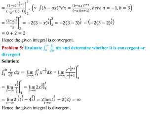 =
3−𝑥
−
1
2
+1
(−
1
2
+1)(−1)
2
3
, ∵ 𝑏 − 𝑎𝑥 𝑛
𝑑𝑥 =
𝑏−𝑎𝑥 𝑛+1
−𝑎 𝑛+1
, ℎ𝑒𝑟𝑒 𝑎 = −1, 𝑏 = 3
=
3−𝑥
1
2
−
1
2 2
3
= −2 3 − 𝑥
1
2
2
3
= −2 3 − 3
1
2 − −2 3 − 2
1
2
= 0 + 2 = 2
Hence the given integral is convergent.
Problem 5: Evaluate 𝟒
∞ 𝟏
𝒙
𝒅𝒙 and determine whether it is convergent or
divergent
Solution:
4
∞ 1
𝑥
𝑑𝑥 = lim
𝑡→∞ 4
𝑡
𝑥−
1
2𝑑𝑥 = lim
𝑡→∞
𝑥
−
1
2
+1
−
1
2
+1
4
𝑡
= lim
𝑡→∞
𝑥
1
2
1
2 4
𝑡
= lim
𝑡→∞
2𝑥
1
2
4
𝑡
= lim
𝑡→∞
2 𝑡
1
2 − 4
1
2 = 2lim
𝑡→∞
𝑡
1
2 − 2 2 = ∞
Hence the given integral is divergent.
 