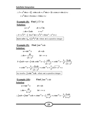 Indefinite Integration
25
2 2
2
sin 2 sin sin 2( cos sin )
sin 2 cos 2sin
I x x x x dx x x x x x c
x x x x x c
∴ = − = − − + +∴ = − = − − + +∴ = − = − − + +∴ = − = − − + +
= + − += + − += + − += + − +
∫∫∫∫
Example (8): Find 2 x
x e dx∫∫∫∫
Solution:
2
2 2
2
2 2( )
x
x
x x x x x
u x dv e dx
du xdx v e
I x e xe dx x e xe e c
= == == == =
∴ = =∴ = =∴ = =∴ = =
∴ = − = + − +∴ = − = + − +∴ = − = + − +∴ = − = + − +∫∫∫∫
where is a positive integerm x
mtryto solve I x e dx m==== ∫∫∫∫
Example (9): Find 1
sin xdx−−−−
∫∫∫∫
Solution:
1
2
sin
1
u x dv dx
dx
du let v x
x
−−−−
= == == == =
∴ = =∴ = =∴ = =∴ = =
−−−−
1 1
2 2
1 2
sin sin
21 1
xdx xdx
I udv uv vdu x x x x
x x
− −− −− −− −
= = − − = −= = − − = −= = − − = −= = − − = −
− −− −− −− −
∫ ∫ ∫ ∫∫ ∫ ∫ ∫∫ ∫ ∫ ∫∫ ∫ ∫ ∫
1 1 2
2
1 2 1
sin sin .2 1
2 21
xdx
x x x x x c
x
− −− −− −− −−−−−
= + = + − += + = + − += + = + − += + = + − +
−−−−
∫∫∫∫
try tosolve where is a positive integer1
sinx xdx m−−−−
∫∫∫∫
Example (10): Find 1
tan x dx−−−−
∫∫∫∫
Solution
1
2
tan
1
u x dv dx
dx
du let v x
x
−−−−
= == == == =
∴ = =∴ = =∴ = =∴ = =
++++
1 1 1
2 2
1 2
tan tan tan
21 1
xdx xdx
udv xdx x x x x
x x
− − −− − −− − −− − −
∴ = = − = −∴ = = − = −∴ = = − = −∴ = = − = −
+ ++ ++ ++ +
∫ ∫ ∫ ∫∫ ∫ ∫ ∫∫ ∫ ∫ ∫∫ ∫ ∫ ∫
 