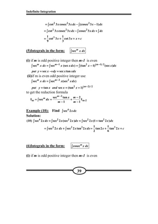 Indefinite Integration
39
2 2 2
2 2 2
3
cot 3 cosec 3 (cosec 3 1)
cot 3 cosec 3 cosec 3
1 1
cot 3 cot 3
9 3
x x dx x dx
x x dx x dx dx
x x x c
= − −= − −= − −= − −
= − += − += − += − +
= + + += + + += + + += + + +
∫ ∫∫ ∫∫ ∫∫ ∫
∫ ∫ ∫∫ ∫ ∫∫ ∫ ∫∫ ∫ ∫
(5)Integrals in the form: secm
x dx∫∫∫∫
(i) if m is odd positive integer then m-1 is even
1 2 ( 1) 2
sec sec (sec ) (tan 1) (sec )
sec sec tan
m m m
x dx x xdx x x dx
put y x dy x xdx
− −− −− −− −
= = −= = −= = −= = −
= → == → == → == → =
∫ ∫ ∫∫ ∫ ∫∫ ∫ ∫∫ ∫ ∫
(ii)if m is even odd positive integer use
2 2
2 ( 2)/ 2
sec sec (sec )
tan sec (tan 1)
m m
m
x dx x xdx
put y x and x x
−−−−
−−−−
====
= = += = += = += = +
∫ ∫∫ ∫∫ ∫∫ ∫
to get the reduction formula
2
m m-2
sec tan 2
I sec I
1 1
m
m x m
dx
m m
−−−−
−−−−
= = += = += = += = +
− −− −− −− −
∫∫∫∫
Example (10): Find 4
sec 2xdx∫∫∫∫
Solution:
4 2 2 2 2
2 2 2 3
(10) sec 2 sec 2 (sec 2 ) sec 2 (1 tan 2 )
1 1
sec 2 sec 2 tan 2 tan2 tan 2
2 6
xdx x x dx x x dx
x dx x xdx x x c
= = += = += = += = +
= + = + += + = + += + = + += + = + +
∫ ∫ ∫∫ ∫ ∫∫ ∫ ∫∫ ∫ ∫
∫ ∫∫ ∫∫ ∫∫ ∫
(6)Integrals in the form: cosecm
x dx∫∫∫∫
(i) if m is odd positive integer then m-1 is even
 