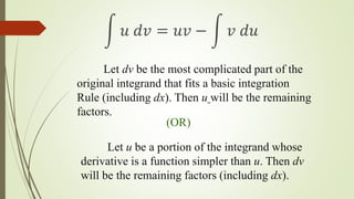 Let dv be the most complicated part of the
original integrand that fits a basic integration
Rule (including dx). Then u will be the remaining
factors.
(OR)
Let u be a portion of the integrand whose
derivative is a function simpler than u. Then dv
will be the remaining factors (including dx).
 