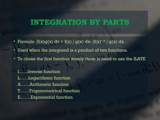 INTEGRATION BY PARTS
• Formula: ∫f(x)g(x) dv = f(x) ∫ g(x) dx- ∫f(x)’ * ∫ g(x) dx .
• Used when the integrand is a product of two functions.
• To chose the first function wisely there is need to use the ILATE
I…...Inverse function
L…...Logarithmic function
A……Arithmetic function
T……Trigonometrical function
E…….Exponential function
 