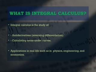 WHAT IS INTEGRAL CALCULUS?
• Integral calculus is the study of:
• - Antiderivatives (reversing differentiation).
• - Calculating areas under curves.
• Applications in real life such as in physics, engineering, and
economics.
 