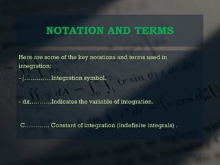NOTATION AND TERMS
Here are some of the key notations and terms used in
integration:
- ∫…………. Integration symbol.
- dx………..Indicates the variable of integration.
C………… Constant of integration (indefinite integrals) .
 