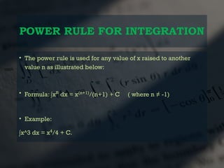 POWER RULE FOR INTEGRATION
• The power rule is used for any value of x raised to another
value n as illustrated below:
• Formula: ∫xn
dx = x(n+1)
/(n+1) + C ( where n ≠ -1)
• Example:
∫x^3 dx = x4
/4 + C.
 