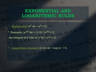EXPONENTIAL AND
LOGARITHMIC RULES
• - Exponential: ∫ex
dx = ex
+ C.
• Example: ∫ e(3x)
dx = (1/3) * e(3x)
+ C
the integral of e^(3x) is (1/3) * e(3x)
+ C.
• - Logarithmic example: ∫(1/x) dx = log|x| + C.
 