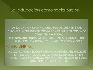 DURKEIM:
   LA EDUCACION ES UN PROCESO SOCIAL QUE PRETENDE:
FUSIONAR UN SER CON SU FORMA DE ACTUAR A SU FORMA DE
                   CONVIVENCIA SOCIAL
 EL FENOMENO EDUCATIVO CONSISTE EN LA TRANSMISON DE
      UNA HERENCIA SOCIAL DE UNA GENERACION A OTRA

MANNHEIM:
LA SOCIALIZACION ES CONTRARIA A LA INDIVIDUALIZACION, ES
     LA INSERCION DE LAS GENERACIONES JOVENES EN LAS
  ESTRUCTURAS Y ORIENTACIONES SOCIALES PROPIAS DE CADA
                MOMENTO HISTORICO SOCIAL.
 