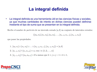 La integral definida
• La integral definida es una herramienta útil en las ciencias físicas y sociales,
ya que muchas cantidades de interés en dichas ciencias pueden definirse
mediante el tipo de suma que se presentan en la integral definida.
 