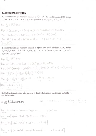 IÁ INTEGRAT DEFINIDA
  1.- Hallar la suma de Reimarur asociada u f(")= x2 +3-r en el intervalo
                                                                          [0,8], donde
  Jo =0, xt=1, x2=3, xt=7,y x+:Srydonde ct=1, cz--2, ct:5, co=8.


Ru'2/l-                      (x;)61;
            ¡:


Ru=   f (c,)nx,-+f (c')lx,+f(¿r)axr+ f (c")Ax,
 Rs.'rC') (r -) + ¡[.) (l--r; + r(s)(+-=) + r(l) (t-+)
 Ru= q(t)|t-'(.)"t-(.r)*¡¡(,-)                                              = L{+¿.r +i6<l+!:


                                   " f(*)-
  2.- }Jallar l,a suma de Reimann asociada senx en el intervalo f1,2r'1, donde
  fo =0,xr=fi14, xz=lf 13, xz=fr, Y xo=277,'y donde 1=fi16, cr=r13,
  cz = 21tr 13,              y   co =    3t    12.


Ro'            L r(y-) lxi
Rs=        r k)41,-+¡(cJAlr                                   f(¿r) lX, * ¡(c.') nx*
                                                              +

Ru=       r(ol.) (r1",-4                       + / (rr fr) (rr h-rr l') *f (zir l')h-rri:)
                                                                                           t f ( r,i¡.) [."'-rr)
 Ro-        i f r . r[¡ f ¡1 * -fi, {-zr' u (-') (ri)
           ;'{)      . :-z/ L r' r /
                                                                           f:
                                                                        ofVJ ^r(   - -L+- '7
                                                                                           L'l




 3.-'En los siguientes ejercicíos exprese eI límíte dado como una integral definida y
 calcule su valor:

                                                                                                                       1-
                                                                            lp-,-:-o ?: Ali _--; t:r¡
                                                                                                                            I   L
                                                                                                         a>('   b-ar
 a) n*T
  '                 G-,Y Lx,; a=1-,b=3
                       ,
        1_el-+o   fr,        '



il-
                 f (+,)          ¡:..   + .r   (r,)        + .r (x¡) nx +          +r      (x*) ax
 ¡ -9üo                                               ^x
n-                ¡* I r (x') rr(x,.) tr(r¡)+--- -+ f
                        f'
                                                                              (Y- .l
                                                                                  )f
  h-tr@                 L
                                                                      'l           e-l
tt-
y/,ryY

      n--¡7S
                  nx         [L' (y,_)   '* $r)'* (xr)'*--' -- + (x-)               J
                                                                                       I




                                                                     .)-l
                  nx[ ['+nx)]*('*zar)]+ ('n.o*i'+ --- - + ( r * ..4x/ .l
      n--126
 