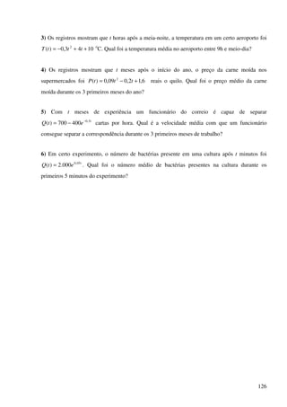 126
3) Os registros mostram que t horas após a meia-noite, a temperatura em um certo aeroporto foi
1043,0)( 2
++−= tttT o
C. Qual foi a temperatura média no aeroporto entre 9h e meio-dia?
4) Os registros mostram que t meses após o início do ano, o preço da carne moída nos
supermercados foi 6,12,009,0)( 2
+−= tttP reais o quilo. Qual foi o preço médio da carne
moída durante os 3 primeiros meses do ano?
5) Com t meses de experiência um funcionário do correio é capaz de separar
t
etQ 5,0
400700)( −
−= cartas por hora. Qual é a velocidade média com que um funcionário
consegue separar a correspondência durante os 3 primeiros meses de trabalho?
6) Em certo experimento, o número de bactérias presente em uma cultura após t minutos foi
t
etQ 05,0
000.2)( = . Qual foi o número médio de bactérias presentes na cultura durante os
primeiros 5 minutos do experimento?
 