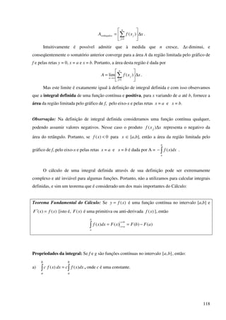 118
xxfA
n
j
jretângulos ∆





= ∑=1
)( .
Intuitivamente é possível admitir que à medida que n cresce, x∆ diminui, e
conseqüentemente o somatório anterior converge para a área A da região limitada pelo gráfico de
f e pelas retas y = 0, x = a e x = b. Portanto, a área desta região é dada por
xxfA
n
j
j
n
∆





= ∑=
∞→
1
)(lim .
Mas este limite é exatamente igual à definição de integral definida e com isso observamos
que a integral definida de uma função contínua e positiva, para x variando de a até b, fornece a
área da região limitada pelo gráfico de f, pelo eixo-x e pelas retas x = a e x = b.
Observação: Na definição de integral definida consideramos uma função contínua qualquer,
podendo assumir valores negativos. Nesse caso o produto xxf j ∆)( representa o negativo da
área do retângulo. Portanto, se 0)( <xf para x œ [a,b], então a área da região limitada pelo
gráfico de f, pelo eixo-x e pelas retas x = a e x = b é dada por A = ∫−
b
a
dxxf )( .
O cálculo de uma integral definida através de sua definição pode ser extremamente
complexo e até inviável para algumas funções. Portanto, não a utilizamos para calcular integrais
definidas, e sim um teorema que é considerado um dos mais importantes do Cálculo:
Teorema Fundamental do Cálculo: Se )(xfy = é uma função contínua no intervalo [a,b] e
)()( xfxF =′ [isto é, )(xF é uma primitiva ou anti-derivada )(xf ], então
∫ −==
=
=
b
a
bx
ax
aFbFxFdxxf )()()()(
Propriedades da integral: Se f e g são funções contínuas no intervalo ],[ ba , então:
a) ∫∫ =
b
a
b
a
dxxfcdxxfc )()( , onde c é uma constante.
 