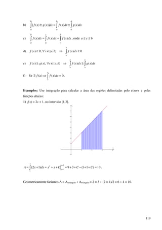 119
b) ∫ ∫∫ ±=±
b
a
b
a
b
a
dxxgdxxfdxxgxf )()()]()([
c) ∫ ∫ ∫+=
b
a
c
a
b
c
dxxfdxxfdxxf )()()( , onde bca ≤≤
d) 0)(],[,0)( ≥⇒∈∀≥ ∫
b
a
dxxfbaxxf
e) ∫∫ ≥⇒∈∀≥
b
a
b
a
dxxgdxxfbaxxgxf )()(],[),()(
f) Se 0)()( =⇒∃ ∫
a
a
dxxfaf .
Exemplos: Use integração para calcular a área das regiões delimitadas pelo eixo-x e pelas
funções abaixo:
1) f(x) = 2x + 1, no intervalo [1,3].
1 2 3 4
−1
1
2
3
4
5
6
7
x
y
10)11(39)12(
3
1
2
3
1
=++−++=++=+=
=
=∫ CCCxxdxxA
x
x
.
Geometricamente faríamos A = Aretângulo + Atriângulo = 2 × 3 + (2 × 4)/2 = 6 + 4 = 10.
 