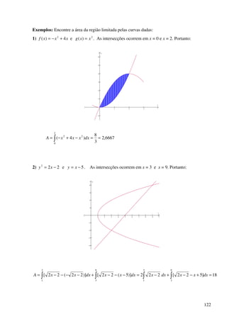 122
Exemplos: Encontre a área da região limitada pelas curvas dadas:
1) xxxf 4)( 2
+−= e 2
)( xxg = . As intersecções ocorrem em x = 0 e x = 2. Portanto:
1 2 3 4
−1
1
2
3
4
5
6
x
y
6667,2
3
8
)4(
2
0
22
==−+−= ∫ dxxxxA
2) 222
−= xy e 5−= xy . As intersecções ocorrem em x = 3 e x = 9. Portanto:
1 2 3 4 5 6 7 8 9 10
−4
−3
−2
−1
1
2
3
4
x
y
18]522[222)]5(22[)]22(22[
9
3
3
1
9
3
3
1
=+−−+−=−−−+−−−−= ∫∫∫∫ dxxxdxxdxxxdxxxA
 