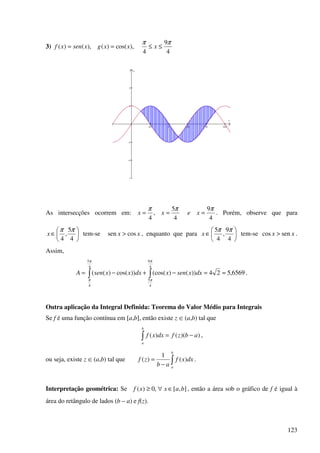 123
3)
4
9
4
),cos()(),()(
ππ
≤≤== xxxgxsenxf
π/2 π 3π/2 2π 5π/2
−3
−2
−1
1
2
x
y
As intersecções ocorrem em:
4
9
4
5
,
4
πππ
=== xexx . Porém, observe que para






∈
4
5
,
4
ππ
x tem-se xx cossen > , enquanto que para 





∈
4
9
,
4
5 ππ
x tem-se xx sencos > .
Assim,
6569,524))()(cos())cos()((
4
9
4
5
4
5
4
≈=−+−= ∫∫
π
π
π
π
dxxsenxdxxxsenA .
Outra aplicação da Integral Definida: Teorema do Valor Médio para Integrais
Se f é uma função contínua em [a,b], então existe z œ (a,b) tal que
∫ −=
b
a
abzfdxxf ))(()( ,
ou seja, existe z œ (a,b) tal que ∫−
=
b
a
dxxf
ab
zf )(
1
)( .
Interpretação geométrica: Se ],[,0)( baxxf ∈∀≥ , então a área sob o gráfico de f é igual à
área do retângulo de lados (b – a) e f(z).
 
