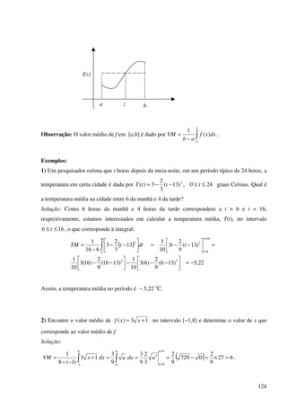124
Observação: O valor médio de f em [a,b] é dado por ∫−
=
b
a
dxxf
ab
VM )(
1
.
Exemplos:
1) Um pesquisador estima que t horas depois da meia-noite, em um período típico de 24 horas, a
temperatura em certa cidade é dada por 240,)13(
3
2
3)( 2
≤≤−−= tttT graus Celsius. Qual é
a temperatura média na cidade entre 6 da manhã e 4 da tarde?
Solução: Como 6 horas da manhã e 4 horas da tarde correspondem a t = 6 e t = 16,
respectivamente, estamos interessados em calcular a temperatura média, T(t), no intervalo
166 ≤≤ t , o que corresponde à integral:
( )
22,5)136(
9
2
)6(3
10
1
)1316(
9
2
)16(3
10
1
)13(
9
2
3
10
1
13
3
2
3
616
1
33
16
6
3
16
6
2
−=



−−−



−−
=



−−=



−−
−
=
=
=
∫
t
t
ttdttTM
Assim, a temperatura média no período é − 5,22 o
C.
2) Encontre o valor médio de 13)( += xxf no intervalo [−1,8] e determine o valor de x que
corresponde ao valor médio de f.
Solução:
( ) 627
9
2
0729
9
2
3
2
9
3
9
3
13
)1(8
1
9
0
3
9
0
8
1
=×=−===+
−−
=
=
=−
∫∫
u
u
uduudxxVM .
a bz
f(z)
 