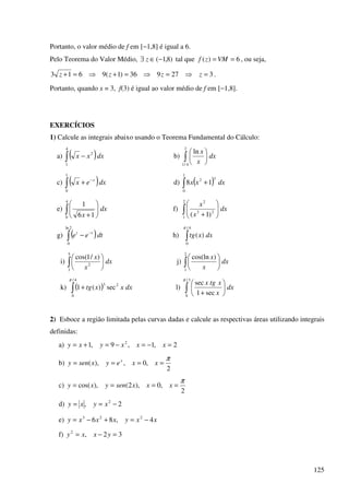 125
Portanto, o valor médio de f em [−1,8] é igual a 6.
Pelo Teorema do Valor Médio, )8,1(−∈∃ z tal que 6)( == VMzf , ou seja,
327936)1(9613 =⇒=⇒=+⇒=+ zzzz .
Portanto, quando x = 3, f(3) é igual ao valor médio de f em [−1,8].
EXERCÍCIOS
1) Calcule as integrais abaixo usando o Teorema Fundamental do Cálculo:
a) ( )∫ −
4
1
2
dxxx b) ∫ 





2
4/1
ln
dx
x
x
c) ( )∫
−
+
1
0
dxex x
d) ( )∫ +
1
0
32
18 dxxx
e) ∫ 





+
4
0 16
1
dx
x
f) ∫ 





+
2
1
23
2
)1(
dx
x
x
g) ( )∫
−
−
2ln
0
dtee tt
h) ∫
4/
0
)(
π
dxxtg
i) ∫ 





5
1
2
)/1cos(
dx
x
x
j) ∫ 





2
1
)cos(ln
dx
x
x
k) ( )∫ +
4/
0
23
sec)(1
π
dxxxtg l) ∫ 





+
3/
0
sec1
secπ
dx
x
xtgx
2) Esboce a região limitada pelas curvas dadas e calcule as respectivas áreas utilizando integrais
definidas:
a) 2,1,9,1 2
=−=−=+= xxxyxy
b)
2
,0,),(
π
==== xxeyxseny x
c)
2
,0),2(),cos(
π
==== xxxsenyxy
d) 2, 2
−== xyxy
e) xxyxxxy 4,86 223
−=+−=
f) 32,2
=−= yxxy
 