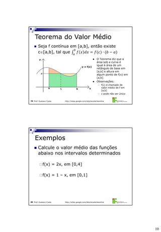 10
Prof. Gustavo Costa http://sites.google.com/site/excelenteonline19
 Seja f contínua em [a,b], então existe
c[a,b], tal que 𝑓 𝑥 𝑑𝑥 = 𝑓(𝑐) ∙ (𝑏 − 𝑎)
𝑏
𝑎
Teorema do Valor Médio
 O Teorema diz que a
área sob a curva é
igual à área de um
retângulo de base em
[a,b] e altura em
algum ponto de f(x) em
[a,b]
 Observações:
 f(c) é chamado de
valor médio de f em
[a,b]
 c pode não ser único
Prof. Gustavo Costa http://sites.google.com/site/excelenteonline20
 Calcule o valor médio das funções
abaixo nos intervalos determinados
f(x) = 2x, em [0,4]
f(x) = 1 – x, em [0,1]
Exemplos
 