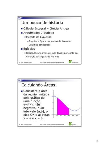 2
Prof. Gustavo Costa http://sites.google.com/site/excelenteonline3
 Cálculo Integral – Grécia Antiga
 Arquimedes / Eudoxo
Método da Exaustão
 Esgotar a figura por outras de áreas ou
volumes conhecidos
 Egípcios
 Recalculavam áreas de suas terras por conta da
variação das águas do Rio Nilo
Um pouco de história
Prof. Gustavo Costa http://sites.google.com/site/excelenteonline4
 Considere a área
da região limitada
pelo gráfico de
uma função
y=f(x), não
negativa, num
intervalo [a,b], o
eixo OX e as retas
x = a e x = b.
Calculando Áreas
 