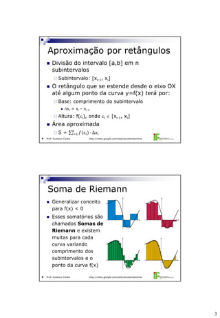 3
Prof. Gustavo Costa http://sites.google.com/site/excelenteonline5
 Divisão do intervalo [a,b] em n
subintervalos
 Subintervalo: [xi-1, xi]
 O retângulo que se estende desde o eixo OX
até algum ponto da curva y=f(x) terá por:
 Base: comprimento do subintervalo
 xi = xi – xi-1
 Altura: f(i), onde i  [xi-1, xi]
 Área aproximada
 S = 𝑓(𝜀𝑖)𝑛
𝑖=1 ∙ ∆𝑥𝑖
Aproximação por retângulos
Prof. Gustavo Costa http://sites.google.com/site/excelenteonline6
 Generalizar conceito
para f(x) < 0
 Esses somatórios são
chamados Somas de
Riemann e existem
muitas para cada
curva variando
comprimento dos
subintervalos e o
ponto da curva f(x)
Soma de Riemann
 