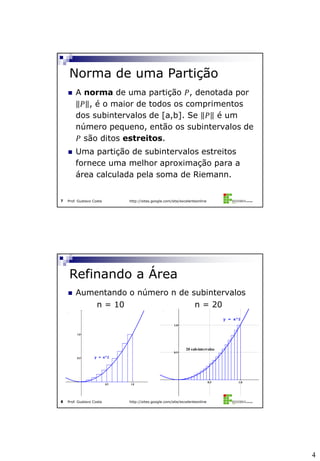 4
Prof. Gustavo Costa http://sites.google.com/site/excelenteonline7
 A norma de uma partição 𝑃, denotada por
𝑃 , é o maior de todos os comprimentos
dos subintervalos de [a,b]. Se 𝑃 é um
número pequeno, então os subintervalos de
𝑃 são ditos estreitos.
 Uma partição de subintervalos estreitos
fornece uma melhor aproximação para a
área calculada pela soma de Riemann.
Norma de uma Partição
Prof. Gustavo Costa http://sites.google.com/site/excelenteonline8
 Aumentando o número n de subintervalos
Refinando a Área
0.5 1.0
0.5
1.0
y = x^2
n = 10 n = 20
0.5 1.0
0.5
1.0
y = x^2
20 sub-intervalos
 