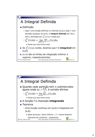 6
Prof. Gustavo Costa http://sites.google.com/site/excelenteonline11
 Definição
 Seja f uma função definida no intervalo [a,b] e seja 𝑃 uma
partição qualquer de [a,b]. A integral definida de f de a
até b, denotada por 𝑓 𝑥 𝑑𝑥
𝑏
𝑎
é dada por:
 𝑓 𝑥 𝑑𝑥
𝑏
𝑎
= lim
𝑃 →0
𝑓(𝜀𝑖)∆𝑥𝑖
𝑛
𝑖=1
 Desde que esse limite exista
 Se 𝑓 𝑥 𝑑𝑥
𝑏
𝑎
existe, dizemos que f é integrável em
[a,b].
 a e b são os limites de integração (inferior e
superior, respectivamente)
A Integral Definida
Prof. Gustavo Costa http://sites.google.com/site/excelenteonline12
 Quando cada partição tem n subintervalos
iguais onde ∆𝑥 =
𝑏−𝑎
𝑛
, é correto afirmar
 𝑓 𝑥 𝑑𝑥
𝑏
𝑎
= lim
𝑛→∞
𝑓(𝜀𝑖)∆𝑥𝑛
𝑖=1
 Desde que esse limite exista
 A função f é chamada integrando
 Teorema
 Uma função contínua em [a,b] é integrável em
[a,b].
 Ideia da prova: Soma Inferior < I < Soma Superior
(teorema do confronto - sanduíche)
A Integral Definida
 