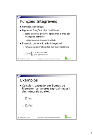 7
Prof. Gustavo Costa http://sites.google.com/site/excelenteonline13
 Funções contínuas
 Algumas funções não contínuas
 Basta que seja possível aproximar a área por
retângulos estreitos
 Alguns pontos de descontinuidade
 Exemplo de função não integrável
 Função característica dos números racionais
 𝑓 𝑥 =
1, 𝑠𝑒 𝑥 é 𝑟𝑎𝑐𝑖𝑜𝑛𝑎𝑙
0, 𝑠𝑒 𝑥 é 𝑖𝑟𝑟𝑎𝑐𝑖𝑜𝑛𝑎𝑙
Funções Integráveis
Prof. Gustavo Costa http://sites.google.com/site/excelenteonline14
 Calcular, baseado em Somas de
Riemann, os valores (aproximados)
das integrais abaixo.
 2𝑥𝑑𝑥
4
0
 𝑥2
𝑑𝑥
1
0
Exemplos
 