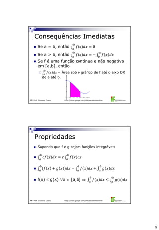 8
Prof. Gustavo Costa http://sites.google.com/site/excelenteonline15
 Se a = b, então 𝑓 𝑥 𝑑𝑥 = 0
𝑏
𝑎
 Se a > b, então 𝑓 𝑥 𝑑𝑥 =
𝑏
𝑎
− 𝑓 𝑥 𝑑𝑥
𝑎
𝑏
 Se f é uma função contínua e não negativa
em [a,b], então
 𝑓 𝑥 𝑑𝑥 =
𝑏
𝑎
Área sob o gráfico de f até o eixo OX
de a até b.
Consequências Imediatas
Prof. Gustavo Costa http://sites.google.com/site/excelenteonline16
 Supondo que f e g sejam funções integráveis
 𝑐𝑓 𝑥 𝑑𝑥 = 𝑐 𝑓 𝑥 𝑑𝑥
𝑏
𝑎
𝑏
𝑎
 (𝑓 𝑥 + 𝑔 𝑥 )𝑑𝑥 = 𝑓 𝑥 𝑑𝑥 + 𝑔 𝑥 𝑑𝑥
𝑏
𝑎
𝑏
𝑎
𝑏
𝑎
 f(x)  g(x) x  [a,b]  𝑓 𝑥 𝑑𝑥 ≤ 𝑔 𝑥 𝑑𝑥
𝑏
𝑎
𝑏
𝑎
Propriedades
 