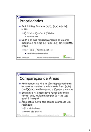9
Prof. Gustavo Costa http://sites.google.com/site/excelenteonline17
 Se f é integrável em [a,b], [a,c] e [c,b],
então
 𝑓 𝑥 𝑑𝑥 = 𝑓 𝑥 𝑑𝑥 + 𝑓 𝑥 𝑑𝑥
𝑏
𝑐
𝑐
𝑎
𝑏
𝑎
 Repartir a área
 Se M e m são respectivamente os valores
máximo e mínimo de f em [a,b] (mf(x)M),
então
 𝑚(𝑏 − 𝑎) ≤ 𝑓 𝑥 𝑑𝑥 ≤ 𝑀(𝑏 − 𝑎)
𝑏
𝑎
 Preparação para Valor Médio
Propriedades
Prof. Gustavo Costa http://sites.google.com/site/excelenteonline18
 Retomando: se M e m são respectivamente
os valores máximo e mínimo de f em [a,b]
(mf(x)M), então 𝑚(𝑏 − 𝑎) ≤ 𝑓 𝑥 𝑑𝑥 ≤ 𝑀(𝑏 − 𝑎)
𝑏
𝑎
 Entre m e M, então deve haver um ‘meio
termo’ que, multiplicado por (b – a) seja
igual à integral
 Área sob a curva comparada à área de um
retângulo
 (b – a) é a base
 M e m são alturas
Comparação de Áreas
 