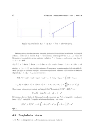 62 C´ALCULO / CIENCIAS AMBIENTALES / TEMA 8
a b
x
y
a b
x
a
b
y
Figura 6.2: Funciones f(x) = 1 y f(x) = x en el intervalo [a, b].
Demostraremos no obstante este resultado aplicando directamente la deﬁnici´on de integral
deﬁnida. Dado que la funci´on f(s) = x es continua, ser´a integrable en [a, b]. Las sumas de
Riemann correspondientes a una partici´on cualquiera P = {x0, x1, . . . , xn}, con a = x0 < x1 <
. . . < xn = b ser´a:
S(f, P, ξ) = ξ1 ∆x1 + ξ2 ∆x2 + . . . + ξn∆xn = ξ1(x1 − x0) + ξ2(x2 − x1) + . . . + ξn(b − xn−1)
siendo ξ = {ξ1, . . . , ξn} una elecci´on cualquiera de puntos en los subintervalos de la partici´on P.
Dado que f(x) es creciente siempre, las sumas superiores e inferiores de Riemann se obtienen
eligiendo ξi = xi y ξi = xi−1 respectivamente:
U(f, P) = x1(x1 − x0) + x2(x2 − x1) + . . . + xn(xn − xn−1) =
n∑
i=1
(x2
i − xixi−1)
L(f, P) = x0(x1 − x0) + x1(x2 − x1) + . . . + xn−1(xn − xn−1) =
n∑
i=1
(xixi−1 − x2
i−1)
Observamos entonces que sea cual sea la partici´on P la suma de U(f, P) y L(f, P) es:
U(f, P) + L(f, P) = x2
n − x2
0 = b2
− a2
Si tomamos ahora el l´ımite de Riemann, teniendo en cuenta que f(x) es integrable, resulta que
tanto U(f, P) como L(f, P) tienden a la integral deﬁnida y por tanto:
U(f, P) + L(f, P) −→ 2
∫ b
a
x dx = b2
− a2
⇒
∫ b
a
x dx =
1
2
(
b2
− a2
)
Q.E.D.
6.3 Propiedades b´asicas
1. Si f(x) es integrable en [a, b] entonces est´a acotada en [a, b].
 