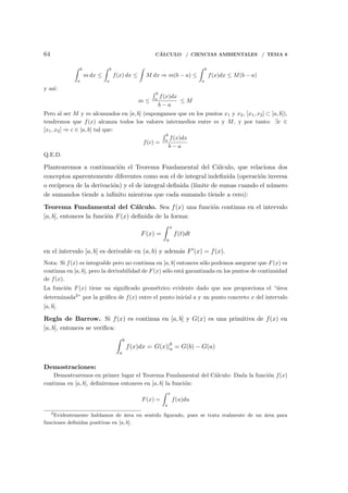 64 C´ALCULO / CIENCIAS AMBIENTALES / TEMA 8
∫ b
a
m dx ≤
∫ b
a
f(x) dx ≤
∫
M dx ⇒ m(b − a) ≤
∫ b
a
f(x)dx ≤ M(b − a)
y as´ı:
m ≤
∫ b
a
f(x)dx
b − a
≤ M
Pero al ser M y m alcanzados en [a, b] (supongamos que en los puntos x1 y x2, [x1, x2] ⊂ [a, b]),
tendremos que f(x) alcanza todos los valores intermedios entre m y M, y por tanto: ∃c ∈
[x1, x2] ⇒ c ∈ [a, b] tal que:
f(c) =
∫ b
a
f(x)dx
b − a
Q.E.D.
Plantearemos a continuaci´on el Teorema Fundamental del C´alculo, que relaciona dos
conceptos aparentemente diferentes como son el de integral indeﬁnida (operaci´on inversa
o rec´ıproca de la derivaci´on) y el de integral deﬁnida (l´ımite de sumas cuando el n´umero
de sumandos tiende a inﬁnito mientras que cada sumando tiende a cero):
Teorema Fundamental del C´alculo. Sea f(x) una funci´on continua en el intervalo
[a, b], entonces la funci´on F(x) deﬁnida de la forma:
F(x) =
∫ x
a
f(t)dt
en el intervalo [a, b] es derivable en (a, b) y adem´as F′(x) = f(x).
Nota: Si f(x) es integrable pero no continua en [a, b] entonces s´olo podemos asegurar que F(x) es
continua en [a, b], pero la derivabilidad de F(x) s´olo est´a garantizada en los puntos de continuidad
de f(x).
La funci´on F(x) tiene un signiﬁcado geom´etrico evidente dado que nos proporciona el “´area
determinada2
” por la gr´aﬁca de f(x) entre el punto inicial a y un punto concreto x del intervalo
[a, b].
Regla de Barrow. Si f(x) es continua en [a, b] y G(x) es una primitiva de f(x) en
[a, b], entonces se veriﬁca:
∫ b
a
f(x)dx = G(x)|b
a = G(b) − G(a)
Demostraciones:
Demostraremos en primer lugar el Teorema Fundamental del C´alculo: Dada la funci´on f(x)
continua en [a, b], deﬁniremos entonces en [a, b] la funci´on:
F(x) =
∫ x
a
f(u)du
2
Evidentemente hablamos de ´area en sentido ﬁgurado, pues se trata realmente de un ´area para
funciones deﬁnidas positivas en [a, b].
 
