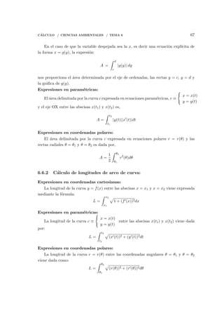 C´ALCULO / CIENCIAS AMBIENTALES / TEMA 8 67
En el caso de que la variable despejada sea la x, es decir una ecuaci´on expl´ıcita de
la forma x = g(y), la expresi´on:
A =
∫ d
c
|g(y)| dy
nos proporciona el ´area determinada por el eje de ordenadas, las rectas y = c, y = d y
la gr´aﬁca de g(y).
Expresiones en param´etricas:
El ´area delimitada por la curva c expresada en ecuaciones param´etricas, c ≡
{
x = x(t)
y = y(t)
y el eje OX entre las abscisas x(t1) y x(t2) es,
A =
∫ t2
t1
|y(t)||x′
(t)|dt
Expresiones en coordenadas polares:
El ´area delimitada por la curva c expresada en ecuaciones polares r = r(θ) y las
rectas radiales θ = θ1 y θ = θ2 es dada por,
A =
1
2
∫ θ2
θ1
r2
(θ)dθ
6.6.2 C´alculo de longitudes de arco de curva:
Expresiones en coordenadas cartesianas:
La longitud de la curva y = f(x) entre las abscisas x = x1 y x = x2 viene expresada
mediante la f´ormula:
L =
∫ x2
x1
√
1 + (f′(x))2dx
Expresiones en param´etricas:
La longitud de la curva c ≡
{
x = x(t)
y = y(t)
entre las abscisas x(t1) y x(t2) viene dada
por:
L =
∫ t2
t1
√
(x′(t))2 + (y′(t))2dt
Expresiones en coordenadas polares:
La longitud de la curva r = r(θ) entre las coordenadas angulares θ = θ1 y θ = θ2
viene dada como:
L =
∫ θ2
θ1
√
(r(θ))2 + (r′(θ))2dθ
 