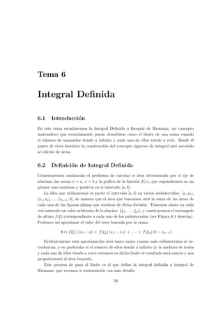 Tema 6
Integral Deﬁnida
6.1 Introducci´on
En este tema estudiaremos la Integral Deﬁnida o Integral de Riemann, un concepto
matem´atico que esencialmente puede describirse como el l´ımite de una suma cuando
el n´umero de sumandos tiende a inﬁnito y cada uno de ellos tiende a cero. Desde el
punto de vista hist´orico la construcci´on del concepto riguroso de integral est´a asociado
al c´alculo de ´areas.
6.2 Deﬁnici´on de Integral Deﬁnida
Comenzaremos analizando el problema de calcular el ´area determinada por el eje de
abscisas, las rectas x = a, x = b y la gr´aﬁca de la funci´on f(x), que supondremos en un
primer caso continua y positiva en el intervalo [a, b]:
La idea que utilizaremos es partir el intervalo [a, b] en varios subintervalos: [a, x1],
[x1, x2], . . . [xn−1, b], de manera que el ´area que buscamos ser´a la suma de las ´areas de
cada una de las ﬁguras planas que resultan de dicha divisi´on. Tomemos ahora en cada
sub-intervalo un valor arbitrario de la abscisa: {ξ1, . . . , ξn}, y construyamos el rect´angulo
de altura f(ξ) correspondiente a cada uno de los subintervalos (ver Figura 8.1 derecha).
Podemos as´ı aproximar el valor del ´area buscada por la suma:
A ≈ f(ξ1) (x1 − a) + f(ξ2) (x2 − x1) + . . . + f(ξn) (b − xn−1)
Evidentemente esta aproximaci´on ser´a tanto mejor cuanto m´as subintervalos se in-
troduzcan, y en particular si el n´umero de ellos tiende a inﬁnito (y la anchura de todos
y cada uno de ellos tiende a cero) entonces en dicho l´ımite el resultado ser´a exacto y nos
proporcionar´a el ´area buscada.
Este proceso de paso al l´ımite es el que deﬁne la integral deﬁnida o integral de
Riemann, que veremos a continuaci´on con m´as detalle:
59
 