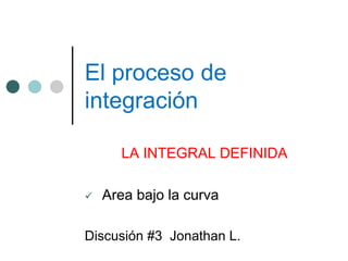 El proceso de
integración
LA INTEGRAL DEFINIDA
 Area bajo la curva
Discusión #3 Jonathan L.
 