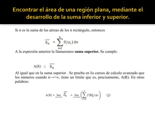 Si n es la suma de las aéreas de los n rectángulo, entonces
A la expresión anterior la llamaremos suma superior. Se cumple:
Al igual que en la suma superior . Se prueba en lis cursos de calculo avanzado que
los números cuando n→+∞, tiene un limite que es, precisamente, A(R). En otras
palabras:
 