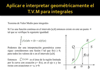 Teorema de Valor Medio para integrales
Si f es una función continua en el intervalo [a,b] entonces existe en este un punto
tal que se verifique la siguiente igualdad:
Podemos dar una interpretación geométrica como
sigue: consideremos una fusión f tal que f(x) ≥ 0,
para todos los valores de x en el intervalo [a,b].
Entonces es el área de la región limitada
por la curva con ecuación y= f(x), en el eje x y las
rectas con ecuaciones x= a, x=b
 