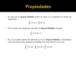 • El valor de la integral definida cambia de signo si se permutan los límites de
integración.
• Si los límites que integración coinciden, la integral definida vale cero.
• Si c es un punto interior del intervalo [a, b], la integral definida se descompone
como una suma de dos integrales extendidas a los intervalos [a, c] y [c, b].
 