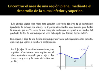 Los griegos dieron una regla para calcular la medida del área de un rectángulo
(producto de la base por altura). La trigonometría facilita una formula para hallar
la medida que es “el área de un triangulo cualquiera es igual a un medio del
producto de dos de sus lados por el seno del ángulo que forman dichos lados”.
Para medir el área de una figura limitada por curvas se debe recurrir a otro método,
que es el que vamos a estudiar a continuación.
Sea f: [a,b]→ IR una función continua y no
negativa. Considérese una región en el
plano cartesiano acotado por el eje x, las
restas x=a y x=b y la curva de la función
y= F(x).
 