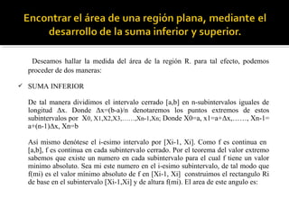 Deseamos hallar la medida del área de la región R. para tal efecto, podemos
proceder de dos maneras:
 SUMA INFERIOR
De tal manera dividimos el intervalo cerrado [a,b] en n-subintervalos iguales de
longitud Δx. Donde Δx=(b-a)/n denotaremos los puntos extremos de estos
subintervalos por X0, X1,X2,X3,……,Xn-1,Xn; Donde X0=a, x1=a+Δx,……, Xn-1=
a+(n-1)Δx, Xn=b
Así mismo denótese el i-esimo intervalo por [Xi-1, Xi]. Como f es continua en
[a,b], f es continua en cada subintervalo cerrado. Por el teorema del valor extremo
sabemos que existe un numero en cada subintervalo para el cual f tiene un valor
minimo absoluto. Sea mi este numero en el i-esimo subintervalo, de tal modo que
f(mi) es el valor mínimo absoluto de f en [Xi-1, Xi] construimos el rectangulo Ri
de base en el subintervalo [Xi-1,Xi] y de altura f(mi). El area de este angulo es:
 