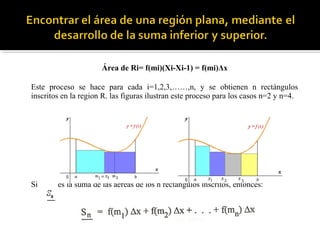 Área de Ri= f(mi)(Xi-Xi-1) = f(mi)Δx
Este proceso se hace para cada i=1,2,3,……,n, y se obtienen n rectángulos
inscritos en la region R. las figuras ilustran este proceso para los casos n=2 y n=4.
Si es la suma de las aéreas de los n rectángulos inscritos, entonces:
 