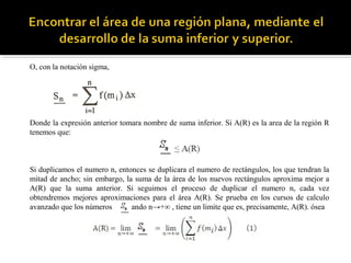 O, con la notación sigma,
Donde la expresión anterior tomara nombre de suma inferior. Si A(R) es la area de la región R
tenemos que:
Si duplicamos el numero n, entonces se duplicara el numero de rectángulos, los que tendran la
mitad de ancho; sin embargo, la suma de la área de los nuevos rectángulos aproxima mejor a
A(R) que la suma anterior. Si seguimos el proceso de duplicar el numero n, cada vez
obtendremos mejores aproximaciones para el área A(R). Se prueba en los cursos de calculo
avanzado que los números ando n→+∞ , tiene un limite que es, precisamente, A(R). ósea
 
