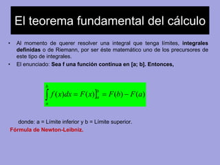 El teorema fundamental del cálculo 
• Al momento de querer resolver una integral que tenga límites, integrales 
definidas o de Riemann, por ser éste matemático uno de los precursores de 
este tipo de integrales. 
• El enunciado: Sea f una función continua en [a; b]. Entonces, 
f (x)dx F(x) F(b) F(a) b 
    
a 
b 
a 
donde: a = Límite inferior y b = Límite superior. 
Fórmula de Newton-Leibniz. 
 