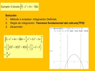 3 
     
2 Ejemplo : Calcular x 4x 3 dx 
1 
Solución 
1. Método a emplear: Integración Definida. 
2. Regla de integración: Teorema fundamental del cálculo(TFD) 
3. Desarrollo: 
  
1 
x x dx x x x 
 
   
      
2 
3 2 
3 
1 
3 2 
3 
1 
2 
1 
4 
3 
    
2 3 
1 
3 
3 2 3 3 3 
3 
2 3 
3 
4 3 
u 
 
 
 
 
 
 
 
 
 
       
2 
In[2]:= ContourPlot y x 
4 x 3, x 1, x 3 , 
x, 1, 4 , y, 1, 4 , Axes True, Frame False 
Out[2]= 
4 
3 
2 
1 
1 1 2 3 4 
1 
 