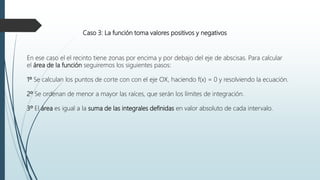 Caso 3: La función toma valores positivos y negativos
En ese caso el el recinto tiene zonas por encima y por debajo del eje de abscisas. Para calcular
el área de la función seguiremos los siguientes pasos:
1º Se calculan los puntos de corte con con el eje OX, haciendo f(x) = 0 y resolviendo la ecuación.
2º Se ordenan de menor a mayor las raíces, que serán los límites de integración.
3º El área es igual a la suma de las integrales definidas en valor absoluto de cada intervalo.
 