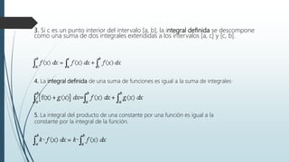 3. Si c es un punto interior del intervalo [a, b], la integral definida se descompone
como una suma de dos integrales extendidas a los intervalos [a, c] y [c, b].
4. La integral definida de una suma de funciones es igual a la suma de integrales·
5. La integral del producto de una constante por una función es igual a la
constante por la integral de la función.
 