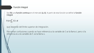 Función Integral
Sea f(t) una función continua en el intervalo [a, b]. A partir de esta función se define la función
integral:
que depende del límite superior de integración.
Para evitar confusiones cuando se hace referencia a la variable de f, se la llama t, pero si la
referencia es a la variable de F, se la llama x.
 